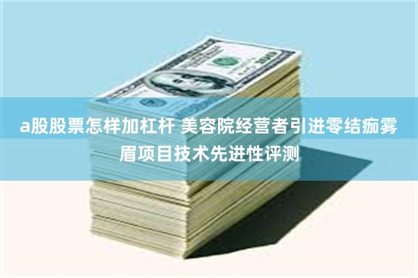 a股股票怎样加杠杆 美容院经营者引进零结痂雾眉项目技术先进性评测