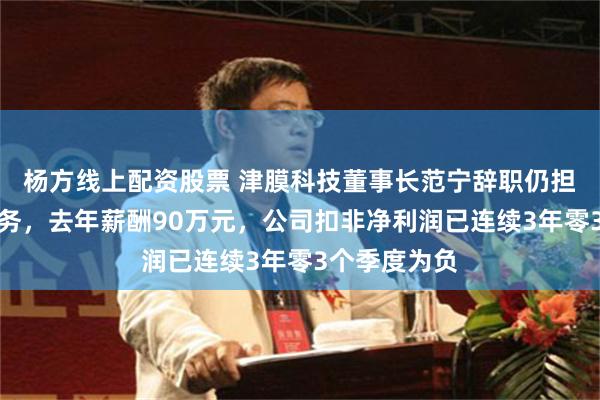 杨方线上配资股票 津膜科技董事长范宁辞职仍担任总经理职务，去年薪酬90万元，公司扣非净利润已连续3年零3个季度为负