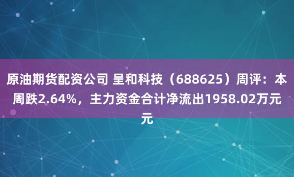 原油期货配资公司 呈和科技（688625）周评：本周跌2.64%，主力资金合计净流出1958.02万元