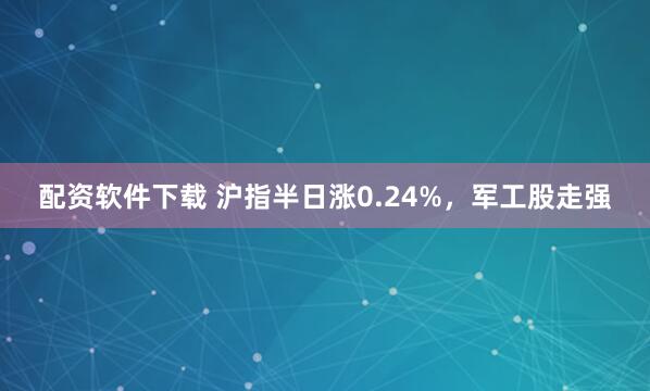配资软件下载 沪指半日涨0.24%，军工股走强