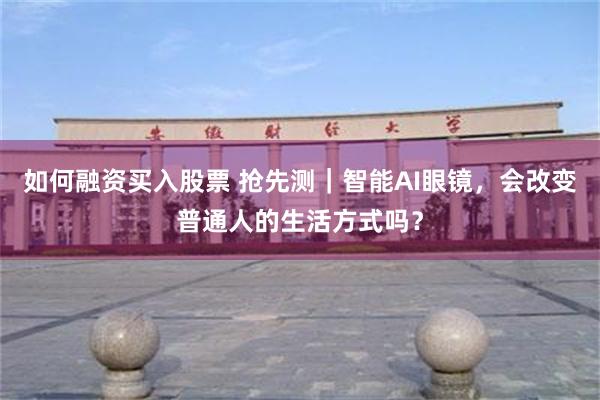 如何融资买入股票 抢先测|智能AI眼镜,会改变普通人的生活方式吗?
