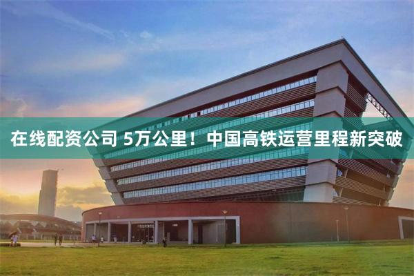 在线配资公司 5万公里！中国高铁运营里程新突破