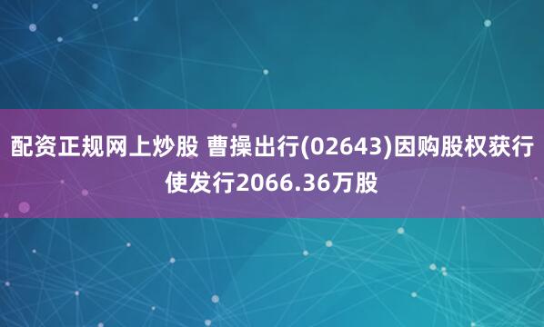 配资正规网上炒股 曹操出行(02643)因购股权获行使发行2066.36万股