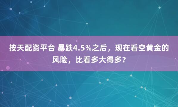 按天配资平台 暴跌4.5%之后，现在看空黄金的风险，比看多大得多？